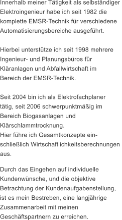 Innerhalb meiner Ttigkeit als selbstndiger Elektroingenieur habe ich seit 1982 die  komplette EMSR-Technik fr verschiedene  Automatisierungsbereiche ausgefhrt.   Hierbei untersttze ich seit 1998 mehrere  Ingenieur- und Planungsbros fr  Klranlagen und Abfallwirtschaft im  Bereich der EMSR-Technik.   Seit 2004 bin ich als Elektrofachplaner  ttig, seit 2006 schwerpunktmig im  Bereich Biogasanlagen und  Klrschlammtrocknung.  Hier fhre ich Gesamtkonzepte ein-  schlielich Wirtschaftlichkeitsberechnungen  aus. Durch das Eingehen auf individuelle  Kundenwnsche, und die objektive  Betrachtung der Kundenaufgabenstellung,  ist es mein Bestreben, eine langjhrige  Zusammenarbeit mit meinen  Geschftspartnern zu erreichen.