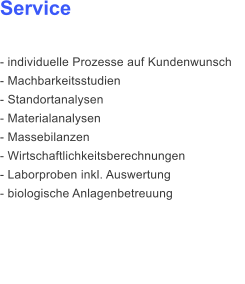 Service  - individuelle Prozesse auf Kundenwunsch - Machbarkeitsstudien - Standortanalysen - Materialanalysen - Massebilanzen  - Wirtschaftlichkeitsberechnungen - Laborproben inkl. Auswertung - biologische Anlagenbetreuung